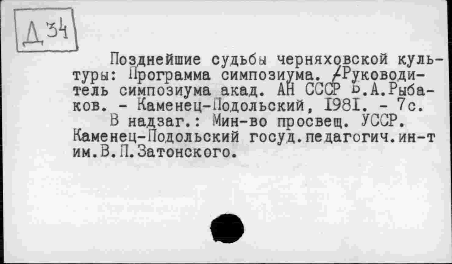 ﻿Позднейшие судьбы Черняховской культуры: Программа симпозиума. /Руководитель симпозиума акад. АН СССР о.А.Рыбаков. - Каменец-Подольский, 1981. -7с.
В надзаг.: Мин-во просвещ. УССР. Каменец-Подольский госуд.педагогич.ин-т им.В.П.Затонского.